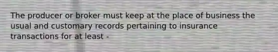 The producer or broker must keep at the place of business the usual and customary records pertaining to insurance transactions for at least -