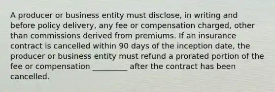 A producer or business entity must disclose, in writing and before policy delivery, any fee or compensation charged, other than commissions derived from premiums. If an insurance contract is cancelled within 90 days of the inception date, the producer or business entity must refund a prorated portion of the fee or compensation _________ after the contract has been cancelled.