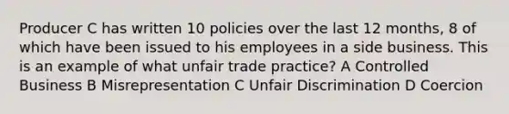 Producer C has written 10 policies over the last 12 months, 8 of which have been issued to his employees in a side business. This is an example of what unfair trade practice? A Controlled Business B Misrepresentation C Unfair Discrimination D Coercion