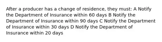 After a producer has a change of residence, they must: A Notify the Department of Insurance within 60 days B Notify the Department of Insurance within 90 days C Notify the Department of Insurance within 30 days D Notify the Department of Insurance within 20 days