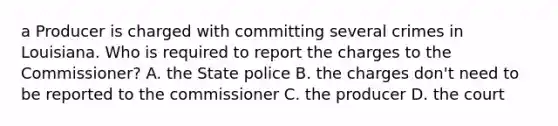 a Producer is charged with committing several crimes in Louisiana. Who is required to report the charges to the Commissioner? A. the State police B. the charges don't need to be reported to the commissioner C. the producer D. the court