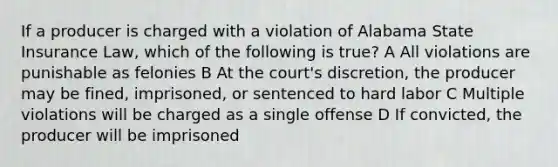 If a producer is charged with a violation of Alabama State Insurance Law, which of the following is true? A All violations are punishable as felonies B At the court's discretion, the producer may be fined, imprisoned, or sentenced to hard labor C Multiple violations will be charged as a single offense D If convicted, the producer will be imprisoned