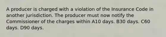 A producer is charged with a violation of the Insurance Code in another jurisdiction. The producer must now notify the Commissioner of the charges within A10 days. B30 days. C60 days. D90 days.