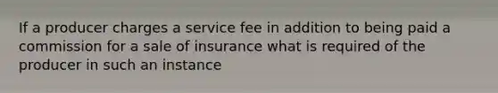 If a producer charges a service fee in addition to being paid a commission for a sale of insurance what is required of the producer in such an instance