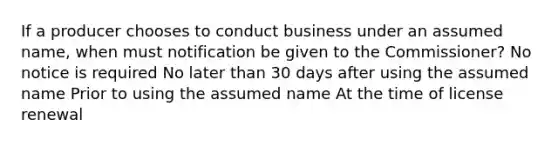 If a producer chooses to conduct business under an assumed name, when must notification be given to the Commissioner? No notice is required No later than 30 days after using the assumed name Prior to using the assumed name At the time of license renewal