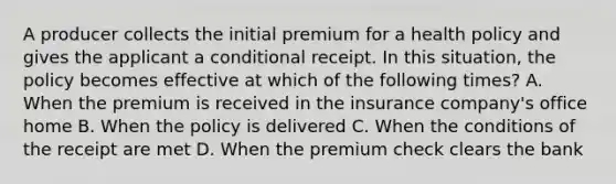 A producer collects the initial premium for a health policy and gives the applicant a conditional receipt. In this situation, the policy becomes effective at which of the following times? A. When the premium is received in the insurance company's office home B. When the policy is delivered C. When the conditions of the receipt are met D. When the premium check clears the bank