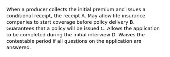 When a producer collects the initial premium and issues a conditional receipt, the receipt A. May allow life insurance companies to start coverage before policy delivery B. Guarantees that a policy will be issued C. Allows the application to be completed during the initial interview D. Waives the contestable period if all questions on the application are answered.