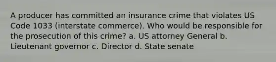 A producer has committed an insurance crime that violates US Code 1033 (interstate commerce). Who would be responsible for the prosecution of this crime? a. US attorney General b. Lieutenant governor c. Director d. State senate