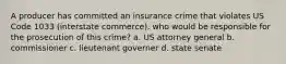 A producer has committed an insurance crime that violates US Code 1033 (interstate commerce). who would be responsible for the prosecution of this crime? a. US attorney general b. commissioner c. lieutenant governer d. state senate