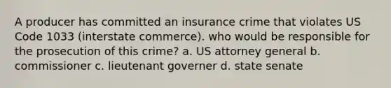 A producer has committed an insurance crime that violates US Code 1033 (interstate commerce). who would be responsible for the prosecution of this crime? a. US attorney general b. commissioner c. lieutenant governer d. state senate