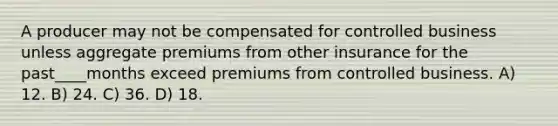 A producer may not be compensated for controlled business unless aggregate premiums from other insurance for the past____months exceed premiums from controlled business. A) 12. B) 24. C) 36. D) 18.