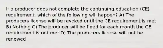 If a producer does not complete the continuing education (CE) requirement, which of the following will happen? A) The producers license will be revoked until the CE requirement is met B) Nothing C) The producer will be fined for each month the CE requirement is not met D) The producers license will not be renewed