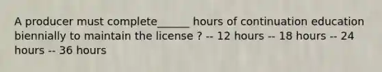 A producer must complete______ hours of continuation education biennially to maintain the license ? -- 12 hours -- 18 hours -- 24 hours -- 36 hours