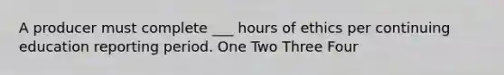 A producer must complete ___ hours of ethics per continuing education reporting period. One Two Three Four