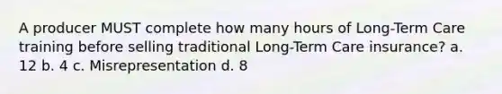 A producer MUST complete how many hours of Long-Term Care training before selling traditional Long-Term Care insurance? a. 12 b. 4 c. Misrepresentation d. 8