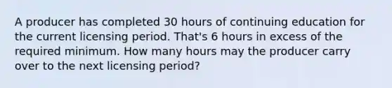 A producer has completed 30 hours of continuing education for the current licensing period. That's 6 hours in excess of the required minimum. How many hours may the producer carry over to the next licensing period?