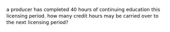 a producer has completed 40 hours of continuing education this licensing period. how many credit hours may be carried over to the next licensing period?