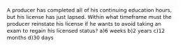 A producer has completed all of his continuing education hours, but his license has just lapsed. Within what timeframe must the producer reinstate his license if he wants to avoid taking an exam to regain his licensed status? a)6 weeks b)2 years c)12 months d)30 days