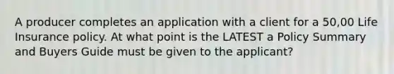 A producer completes an application with a client for a 50,00 Life Insurance policy. At what point is the LATEST a Policy Summary and Buyers Guide must be given to the applicant?