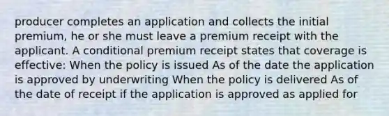 producer completes an application and collects the initial premium, he or she must leave a premium receipt with the applicant. A conditional premium receipt states that coverage is effective: When the policy is issued As of the date the application is approved by underwriting When the policy is delivered As of the date of receipt if the application is approved as applied for