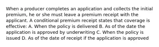 When a producer completes an application and collects the initial premium, he or she must leave a premium receipt with the applicant. A conditional premium receipt states that coverage is effective: A. When the policy is delivered B. As of the date the application is approved by underwriting C. When the policy is issued D. As of the date of receipt if the application is approved