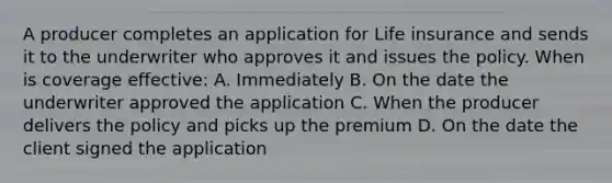 A producer completes an application for Life insurance and sends it to the underwriter who approves it and issues the policy. When is coverage effective: A. Immediately B. On the date the underwriter approved the application C. When the producer delivers the policy and picks up the premium D. On the date the client signed the application