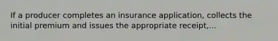 If a producer completes an insurance application, collects the initial premium and issues the appropriate receipt,...