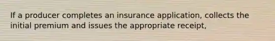 If a producer completes an insurance application, collects the initial premium and issues the appropriate receipt,