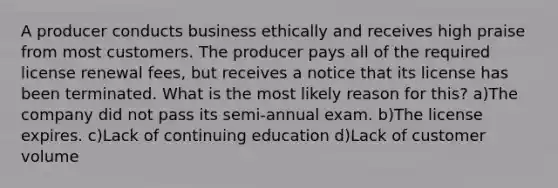 A producer conducts business ethically and receives high praise from most customers. The producer pays all of the required license renewal fees, but receives a notice that its license has been terminated. What is the most likely reason for this? a)The company did not pass its semi-annual exam. b)The license expires. c)Lack of continuing education d)Lack of customer volume