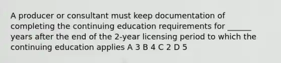 A producer or consultant must keep documentation of completing the continuing education requirements for ______ years after the end of the 2-year licensing period to which the continuing education applies A 3 B 4 C 2 D 5