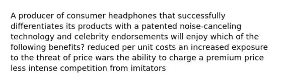 A producer of consumer headphones that successfully differentiates its products with a patented noise-canceling technology and celebrity endorsements will enjoy which of the following benefits? reduced per unit costs an increased exposure to the threat of price wars the ability to charge a premium price less intense competition from imitators