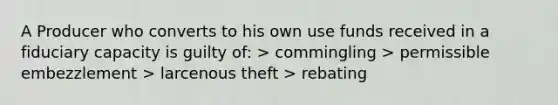 A Producer who converts to his own use funds received in a fiduciary capacity is guilty of: > commingling > permissible embezzlement > larcenous theft > rebating