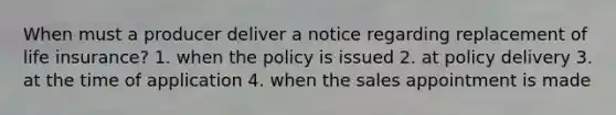 When must a producer deliver a notice regarding replacement of life insurance? 1. when the policy is issued 2. at policy delivery 3. at the time of application 4. when the sales appointment is made