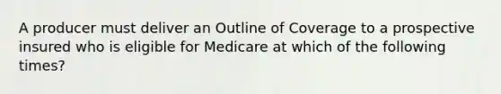 A producer must deliver an Outline of Coverage to a prospective insured who is eligible for Medicare at which of the following times?