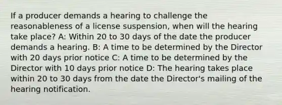 If a producer demands a hearing to challenge the reasonableness of a license suspension, when will the hearing take place? A: Within 20 to 30 days of the date the producer demands a hearing. B: A time to be determined by the Director with 20 days prior notice C: A time to be determined by the Director with 10 days prior notice D: The hearing takes place within 20 to 30 days from the date the Director's mailing of the hearing notification.