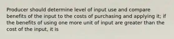 Producer should determine level of input use and compare benefits of the input to the costs of purchasing and applying it; if the benefits of using one more unit of input are greater than the cost of the input, it is