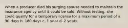 When a producer died his surging spouse needed to maintain the insurance agency until it could be sold. Without testing, she could qualify for a temporary license for a maximum period of a. 90 days b. 180 days c. 1 year d. 2 years