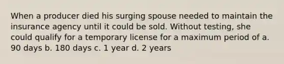 When a producer died his surging spouse needed to maintain the insurance agency until it could be sold. Without testing, she could qualify for a temporary license for a maximum period of a. 90 days b. 180 days c. 1 year d. 2 years