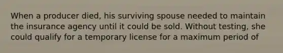 When a producer died, his surviving spouse needed to maintain the insurance agency until it could be sold. Without testing, she could qualify for a temporary license for a maximum period of