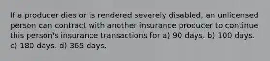 If a producer dies or is rendered severely disabled, an unlicensed person can contract with another insurance producer to continue this person's insurance transactions for a) 90 days. b) 100 days. c) 180 days. d) 365 days.