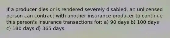 If a producer dies or is rendered severely disabled, an unlicensed person can contract with another insurance producer to continue this person's insurance transactions for: a) 90 days b) 100 days c) 180 days d) 365 days