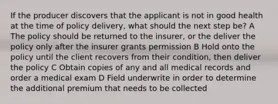 If the producer discovers that the applicant is not in good health at the time of policy delivery, what should the next step be? A The policy should be returned to the insurer, or the deliver the policy only after the insurer grants permission B Hold onto the policy until the client recovers from their condition, then deliver the policy C Obtain copies of any and all medical records and order a medical exam D Field underwrite in order to determine the additional premium that needs to be collected