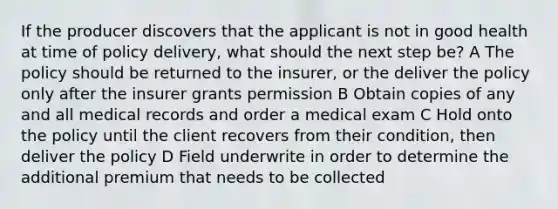 If the producer discovers that the applicant is not in good health at time of policy delivery, what should the next step be? A The policy should be returned to the insurer, or the deliver the policy only after the insurer grants permission B Obtain copies of any and all medical records and order a medical exam C Hold onto the policy until the client recovers from their condition, then deliver the policy D Field underwrite in order to determine the additional premium that needs to be collected