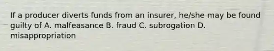 If a producer diverts funds from an insurer, he/she may be found guilty of A. malfeasance B. fraud C. subrogation D. misappropriation