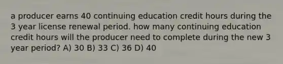 a producer earns 40 continuing education credit hours during the 3 year license renewal period. how many continuing education credit hours will the producer need to complete during the new 3 year period? A) 30 B) 33 C) 36 D) 40