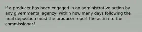 if a producer has been engaged in an administrative action by any givernmental agency, within how many days following the final deposition must the producer report the action to the commissioner?