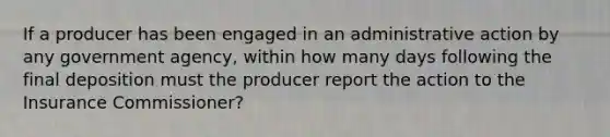 If a producer has been engaged in an administrative action by any government agency, within how many days following the final deposition must the producer report the action to the Insurance Commissioner?