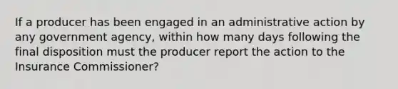 If a producer has been engaged in an administrative action by any government agency, within how many days following the final disposition must the producer report the action to the Insurance Commissioner?