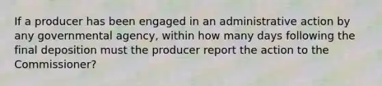 If a producer has been engaged in an administrative action by any governmental agency, within how many days following the final deposition must the producer report the action to the Commissioner?