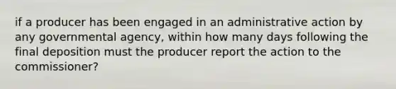 if a producer has been engaged in an administrative action by any governmental agency, within how many days following the final deposition must the producer report the action to the commissioner?